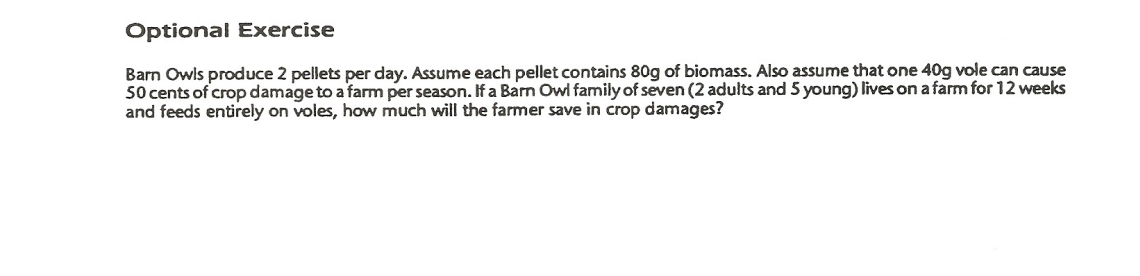 Optional Exercise
Barn Owls produce 2 pellets per day. Assume each pellet contains 80g of biomass. Also assume that one 40g vole can cause
50 cents of crop damage to a farm per season. If a Barn Owl family of seven (2 adults and 5 young) lives on a farm for 12 weeks
and feeds entirely on voles, how much will the farmer save in crop damages?