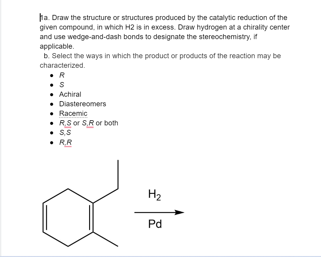 a. Draw the structure or structures produced by the catalytic reduction of the
given compound, in which H2 is in excess. Draw hydrogen at a chirality center
and use wedge-and-dash bonds to designate the stereochemistry, if
applicable.
b. Select the ways in which the product or products of the reaction may be
characterized.
• R
S
●
● Achiral
● Diastereomers
• Racemic
● R, S or S,R or both
•
S, S
● R,R
H₂
Pd