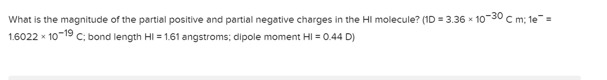 What is the magnitude of the partial positive and partial negative charges in the HI molecule? (1D = 3.36 x 10¬30 c m; 1e¯ =
1.6022 x 10-19 C; bond length HI = 1.61 angstroms; dipole moment HI = 0.44 D)
