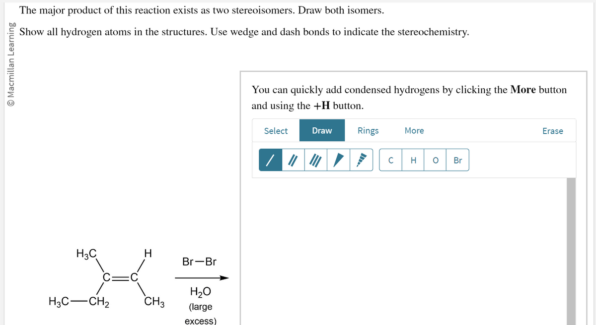 O Macmillan Learning
The major product of this reaction exists as two stereoisomers. Draw both isomers.
Show all hydrogen atoms in the structures. Use wedge and dash bonds to indicate the stereochemistry.
H3C
H3C-CH₂
H
CH3
Br-Br
H₂O
(large
excess)
You can quickly add condensed hydrogens by clicking the More button
and using the +H button.
Select
Draw
Rings
C
More
H O Br
Erase