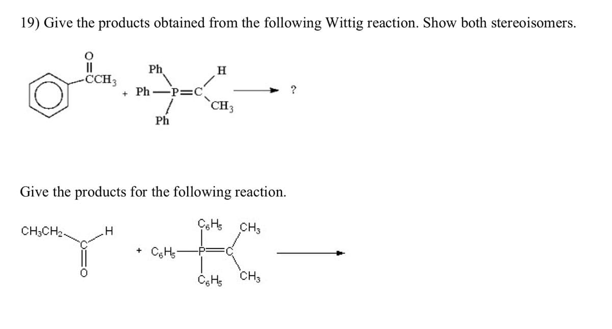 19) Give the products obtained from the following Wittig reaction. Show both stereoisomers.
O
||
-CCH3
CH3CH₂
Ph
.H
Y"
+ Ph
-P=C
Ph
Give the products for the following reaction.
CH₂ CH3
K
C₂H₂
CH₂
H
+ C₂H₂
CH3
?