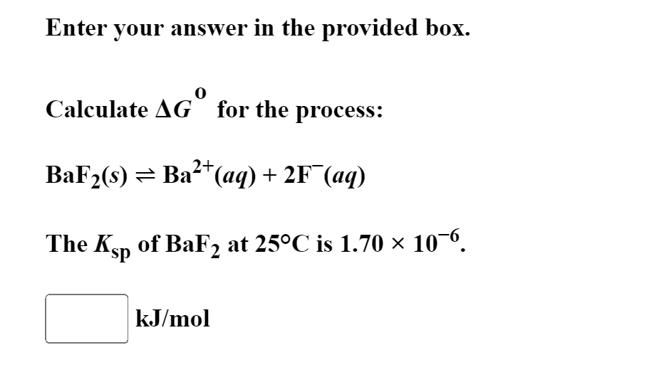 Enter your answer in the provided box.
Calculate AG for the process:
BaF2(s) = Ba2*(aq) + 2F¯(aq)
The Ksp of BaF2 at 25°C is 1.70 × 10¬6.
kJ/mol
