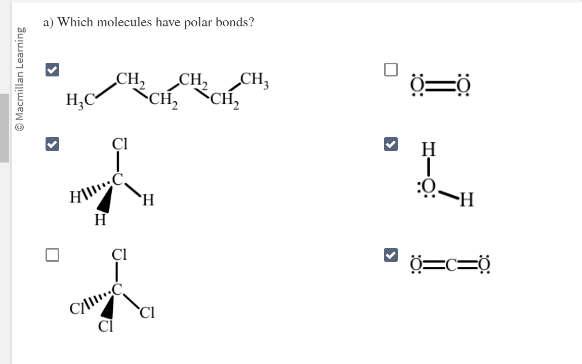 O Macmillan Learning
a) Which molecules have polar bonds?
H₂C
CH₂ CH₂ CH₂
CH₂ CH₂
Cl
|
HIC
H
T
C/C
H
Cl
0
>
0=0
H
1
:O-H
-Ö:
0=C=Ộ