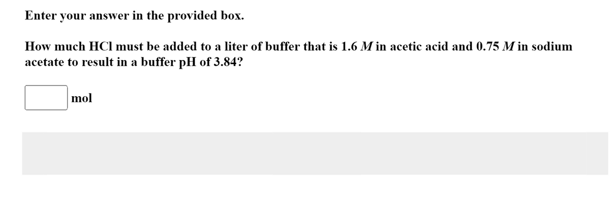 Enter your answer in the provided box.
How much HCI must be added to a liter of buffer that is 1.6 Min acetic acid and 0.75 M in sodium
acetate to result in a buffer pH of 3.84?
mol