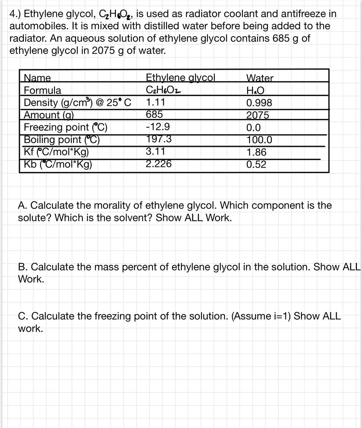 4.) Ethylene glycol, CHO2, is used as radiator coolant and antifreeze in
automobiles. It is mixed with distilled water before being added to the
radiator. An aqueous solution of ethylene glycol contains 685 g of
ethylene glycol in 2075 g of water.
Name
Ethylene glycol
C2H6O2
Water
Formula
Н.О
Density (g/cm) @ 25° C
Amount (g)
Freezing point (C)
Boiling point ("C)
Kf CC/mol*Kg)
Kb (°C/mol*Kg)
1.11
0.998
685
2075
-12.9
197.3
3.11
0.0
100.0
1.86
2.226
0.52
A. Calculate the morality of ethylene glycol. Which component is the
solute? Which is the solvent? Show ALL Work.
B. Calculate the mass percent of ethylene glycol in the solution. Show ALL
Work.
C. Calculate the freezing point of the solution. (Assume i=1) Show ALL
work.
