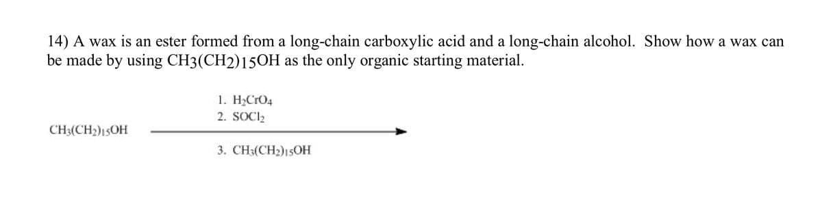 14) A wax is an ester formed from a long-chain carboxylic acid and a long-chain alcohol. Show how a wax can
be made by using CH3(CH2)15OH as the only organic starting material.
CH3(CH₂)15OH
1. H₂CRO4
2. SOCI₂
3. CH3(CH₂)15OH