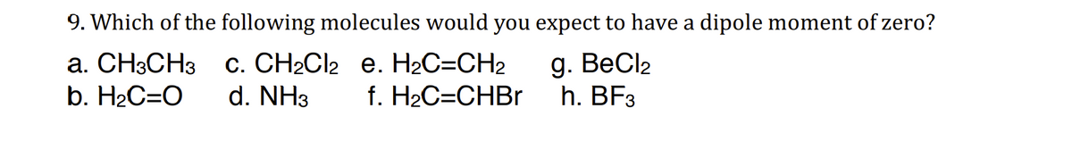 9. Which of the following molecules would you expect to have a dipole moment of zero?
a. CH3CH3
b. H₂C=O
e. H₂C=CH2
f. H₂C=CHBr
g. BeCl₂
h. BF3
C. CH₂Cl2
d. NH3