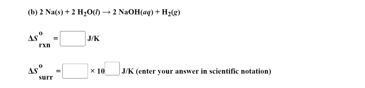 (b) 2 Na(s) + 2 H-0() — 2 NaОН (аq) + H2(g)
As°
J/K
rxn
Asº
х 10
J/K (enter your answer in scientific notation)
surr
