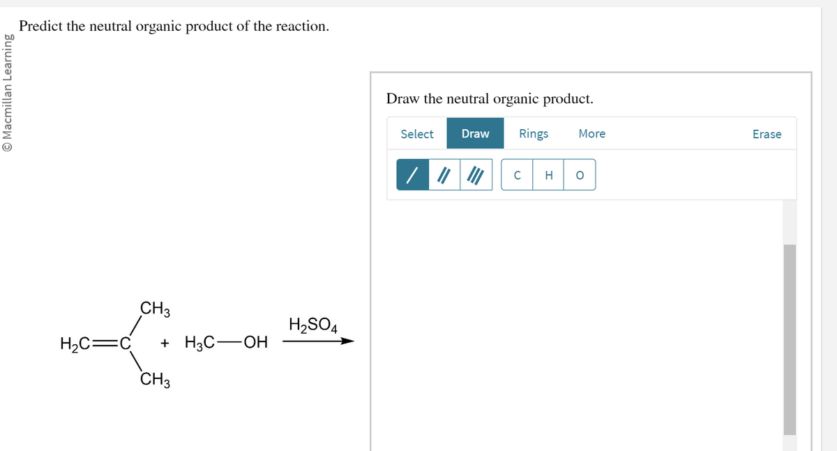 Macmillan Learning
Predict the neutral organic product of the reaction.
CH3
H₂C=C +H3C-OH
CH3
H₂SO4
Draw the neutral organic product.
Select
/
Draw
Rings
C
H
More
O
Erase