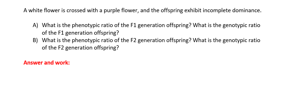 A white flower is crossed with a purple flower, and the offspring exhibit incomplete dominance.
A) What is the phenotypic ratio of the F1 generation offspring? What is the genotypic ratio
of the F1 generation offspring?
B) What is the phenotypic ratio of the F2 generation offspring? What is the genotypic ratio
of the F2 generation offspring?
Answer and work: