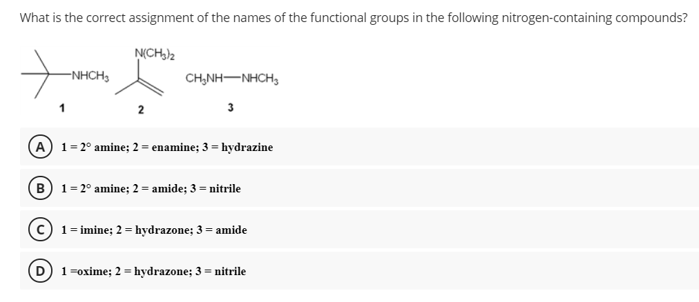 What is the correct assignment of the names of the functional groups in the following nitrogen-containing compounds?
N(CH,)2
-NHCH3
CH,NH-NHCH,
1
2
3
A
1= 2° amine; 2 = enamine; 3 = hydrazine
1= 2° amine; 2 = amide; 3 = nitrile
1 = imine; 2 = hydrazone; 3 = amide
1=oxime; 2 = hydrazone; 3 = nitrile

