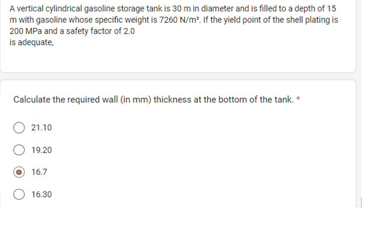 A vertical cylindrical gasoline storage tank is 30 m in diameter and is filled to a depth of 15
m with gasoline whose specific weight is 7260 N/m³. If the yield point of the shell plating is
200 MPa and a safety factor of 2.0
is adequate,
Calculate the required wall (in mm) thickness at the bottom of the tank. *
21.10
19.20
16.7
16.30