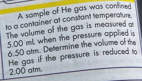 A sample of He gas was confined
The volume of the gas is measured at
5.00 ml when the pressure applied is
6.50 atm. Determine the volume of the
He gas
2.00 atm.
if the pressure is reduced to
