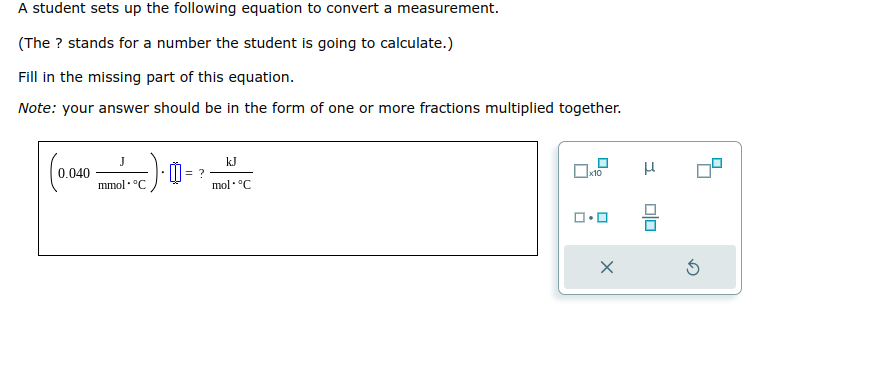 A student sets up the following equation to convert a measurement.
(The ? stands for a number the student is going to calculate.)
Fill in the missing part of this equation.
Note: your answer should be in the form of one or more fractions multiplied together.
(0.040-
mmol. °C
= ?
kJ
mol °C
0x10
ロ・
X
μ
0|0
3
