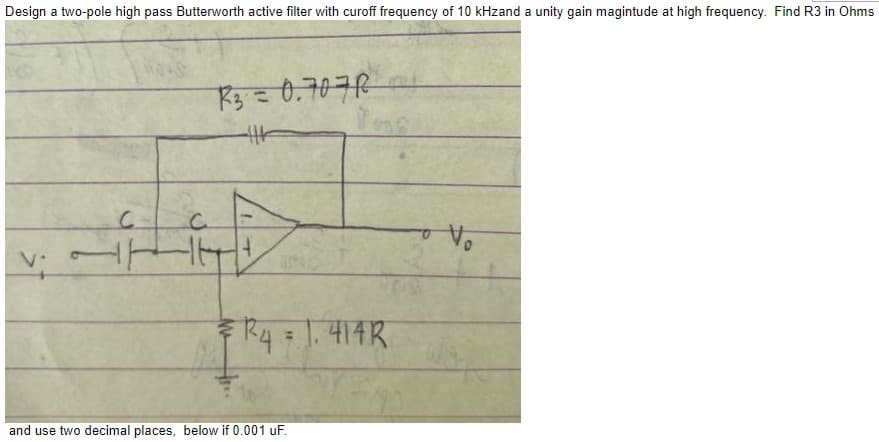 Design a two-pole high pass Butterworth active filter with curoff frequency of 10 kHzand a unity gain magintude at high frequency. Find R3 in Ohms
V.
с
R3 = 0.7070
4|4
Tas
R4 = 1.414R
and use two decimal places, below if 0.001 uF.
o Vo