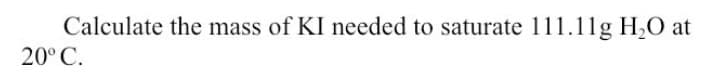 Calculate the mass of KI needed to saturate 111.11g H20 at
20° C.

