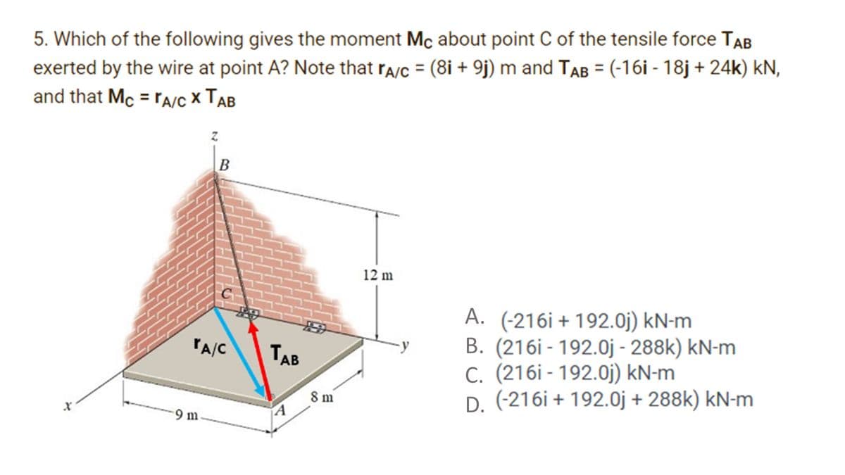 5. Which of the following gives the moment Mc about point C of the tensile force TAB
exerted by the wire at point A? Note that ra/c = (8i + 9j) m and TAB = (-16i - 18j + 24k) kN,
and that Mc = rA/C X TAB
B
12 m
A. (-216i + 192.0j) kN-m
B. (216i - 192.0j - 288k) kN-m
C. (216i - 192.0j) kN-m
D. (-216i + 192.0j + 288k) kN-m
PA/C
TAB
8 m
9 m

