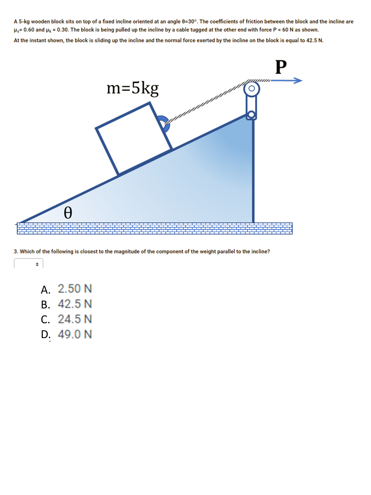 A 5-kg wooden block sits on top of a fixed incline oriented at an angle 0=30°. The coefficients of friction between the block and the incline are
Ps= 0.60 and Hk = 0.30. The block is being pulled up the incline by a cable tugged at the other end with force P = 60 N as shown.
At the instant shown, the block is sliding up the incline and the normal force exerted by the incline on the block is equal to 42.5 N.
P
m=5kg
3. Which of the following is closest to the magnitude of the component of the weight parallel to the incline?
A. 2.50 N
В. 42.5 N
C. 24.5 N
А.
С.
D. 49.0 N
