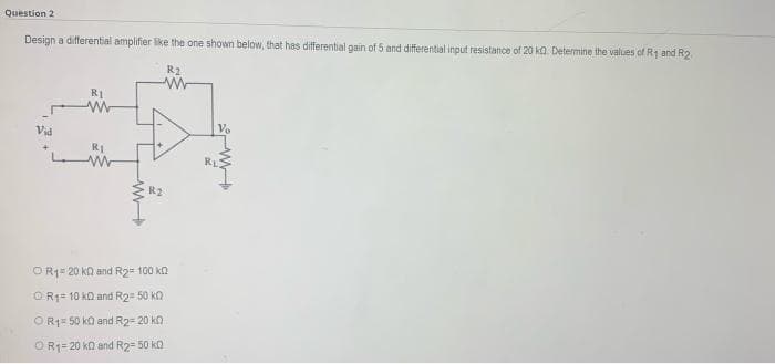 Question 2
Design a differential amplifier like the one shown below, that has differential gain of 5 and differential input resistance of 20 ka. Determine the values of R1 and R2
R2
R1
Vid
Vo
RI
RL
R2
OR1= 20 ka and R2= 100 kn
OR1= 10 kQ and R2= 50 kO
OR1= 50 ko and R2= 20 kn
O R1= 20 ko and R2= 50 ka
