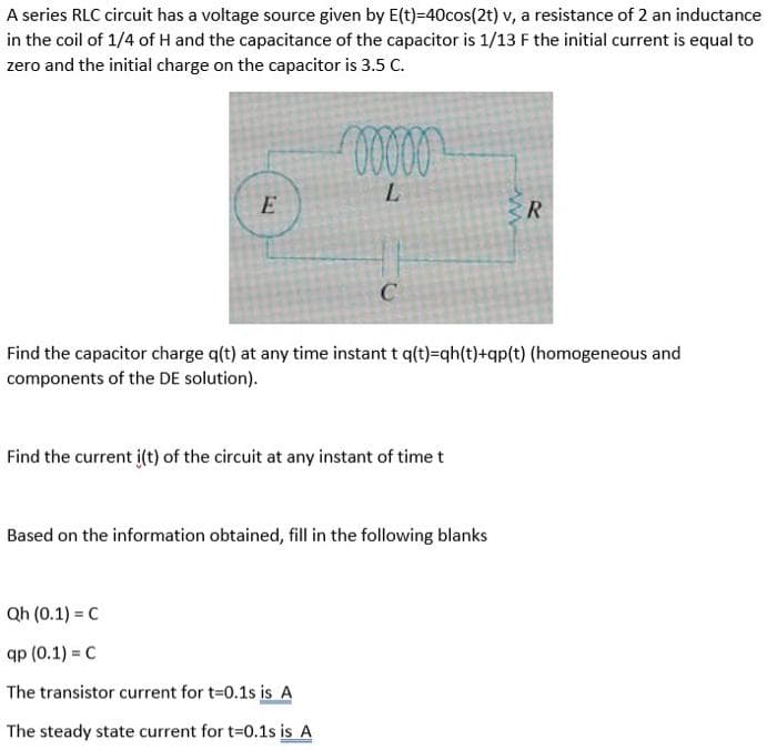 A series RLC circuit has a voltage source given by E(t)=40cos(2t) v, a resistance of 2 an inductance
in the coil of 1/4 of H and the capacitance of the capacitor is 1/13 F the initial current is equal to
zero and the initial charge on the capacitor is 3.5 C.
E
R
C
Find the capacitor charge q(t) at any time instant t q(t)=qh(t)+qp{t) (homogeneous and
components of the DE solution).
Find the current i(t) of the circuit at any instant of time t
Based on the information obtained, fill in the following blanks
Qh (0.1) = C
Яр (0.1) - с
The transistor current for t=0.1s is A
The steady state current for t-0.1s is A
