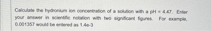 Calculate the hydronium ion concentration of a solution with a pH = 4.47. Enter
your answer in scientific notation with two significant figures. For example,
0.001357 would be entered as 1.4e-3