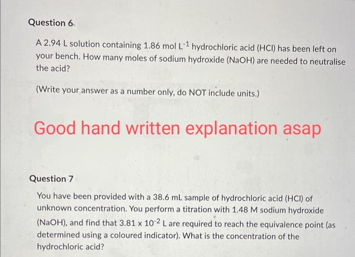 Question 6
A 2.94 L solution containing 1.86 mol L-1 hydrochloric acid (HCI) has been left on
your bench. How many moles of sodium hydroxide (NaOH) are needed to neutralise
the acid?
(Write your answer as a number only, do NOT include units.)
Good hand written explanation asap
Question 7
You have been provided with a 38.6 mL sample of hydrochloric acid (HCI) of
unknown concentration. You perform a titration with 1.48 M sodium hydroxide
(NaOH), and find that 3.81 x 10-2 L are required to reach the equivalence point (as
determined using a coloured indicator). What is the concentration of the
hydrochloric acid?