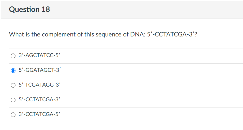 Question 18
What is the complement of this sequence of DNA: 5'-CCTATCGA-3'?
O 3'-AGCTATCC-5'
5'-GGATAGCT-3'
O 5'-TCGATAGG-3'
O 5'-CCTATCGA-3'
3'-CCTATCGA-5'