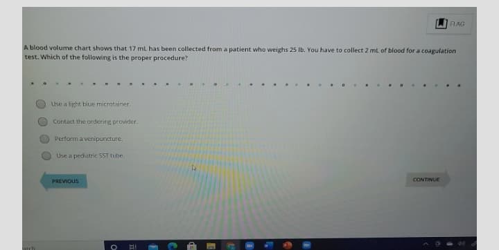 FLAG
A blood volume chart shows that 17 ml has been collected from a patient who weighs 25 Ib. You have to collect 2 ml of blood for a coagulation
test. Which of the following is the proper procedure?
. ...
Use a light blue microtainer.
Contact the ordering provider.
Perform a venipuncture.
Use a pediatric SST tube.
CONTINUE
PREVIOUS
arch
