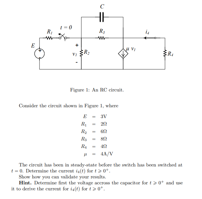 E
R₁
t = 0
+
VI
R₂
Figure 1: An RC circuit.
C
HH
Consider the circuit shown in Figure 1, where
E = 3V
R₁
= 20
R₂
R3
R4 =
=
R3
ww
6Ω
8Ω
40
fl 4A/V
=
=
u Vi
+
R4
The circuit has been in steady-state before the switch has been switched at
t = 0. Determine the current i4(t) for t > 0+.
Show how you can validate your results.
Hint. Determine first the voltage accross the capacitor for t> 0+ and use
it to derive the current for i4(t) for t > 0+.