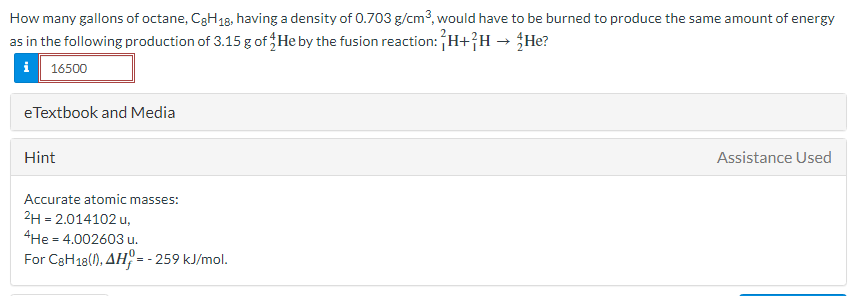 How many gallons of octane, C3H18, having a density of 0.703 g/cm3, would have to be burned to produce the same amount of energy
as in the following production of 3.15 g of He by the fusion reaction:H+}H→ ¿He?
i 16500
eTextbook and Media
Hint
Assistance Used
Accurate atomic masses:
2H = 2.014102 u,
4He = 4.002603 u.
For C3H18(), AH = - 259 kJ/mol.
