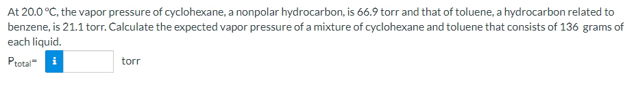 At 20.0 °C, the vapor pressure of cyclohexane, a nonpolar hydrocarbon, is 66.9 torr and that of toluene, a hydrocarbon related to
benzene, is 21.1 torr. Calculate the expected vapor pressure of a mixture of cyclohexane and toluene that consists of 136 grams of
each liquid.
Ptotal= i
torr

