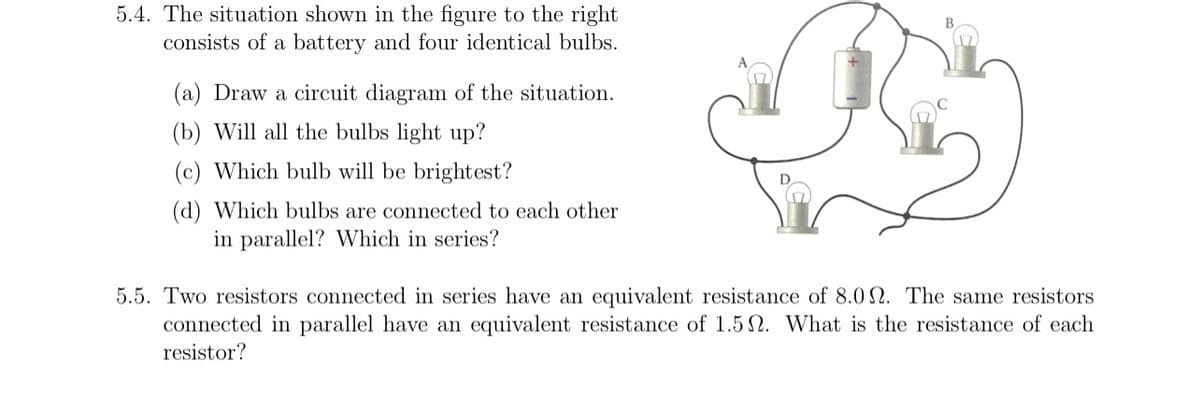 5.4. The situation shown in the figure to the right
consists of a battery and four identical bulbs.
(a) Draw a circuit diagram of the situation.
(b) Will all the bulbs light up?
(c) Which bulb will be brightest?
(d) Which bulbs are connected to each other
in parallel? Which in series?
5.5. Two resistors connected in series have an equivalent resistance of 8.0. The same resistors
connected in parallel have an equivalent resistance of 1.52. What is the resistance of each
resistor?