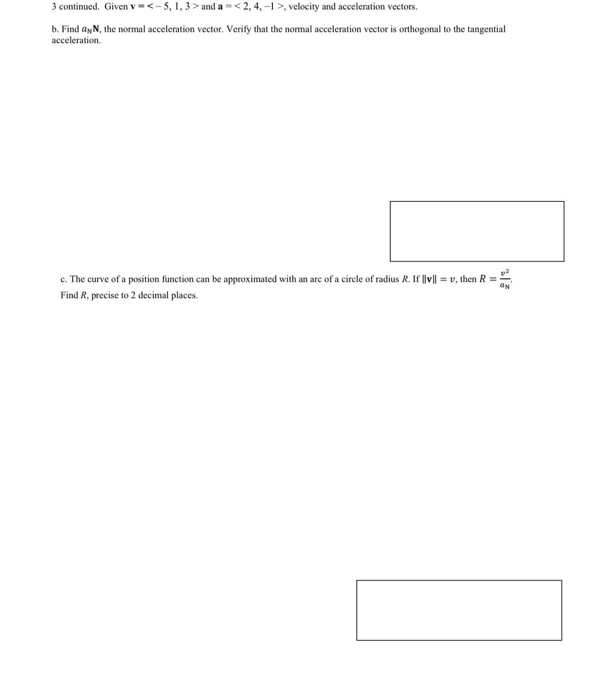 3 continued. Given v = <-5, 1, 3> and a = <2, 4, -1>, velocity and acceleration vectors.
b. Find aNN, the normal acceleration vector. Verify that the normal acceleration vector is orthogonal to the tangential
acceleration.
c. The curve of a position function can be approximated with an arc of a circle of radius R. If ||v||
Find R, precise to 2 decimal places.
v, then R =
aN
2%