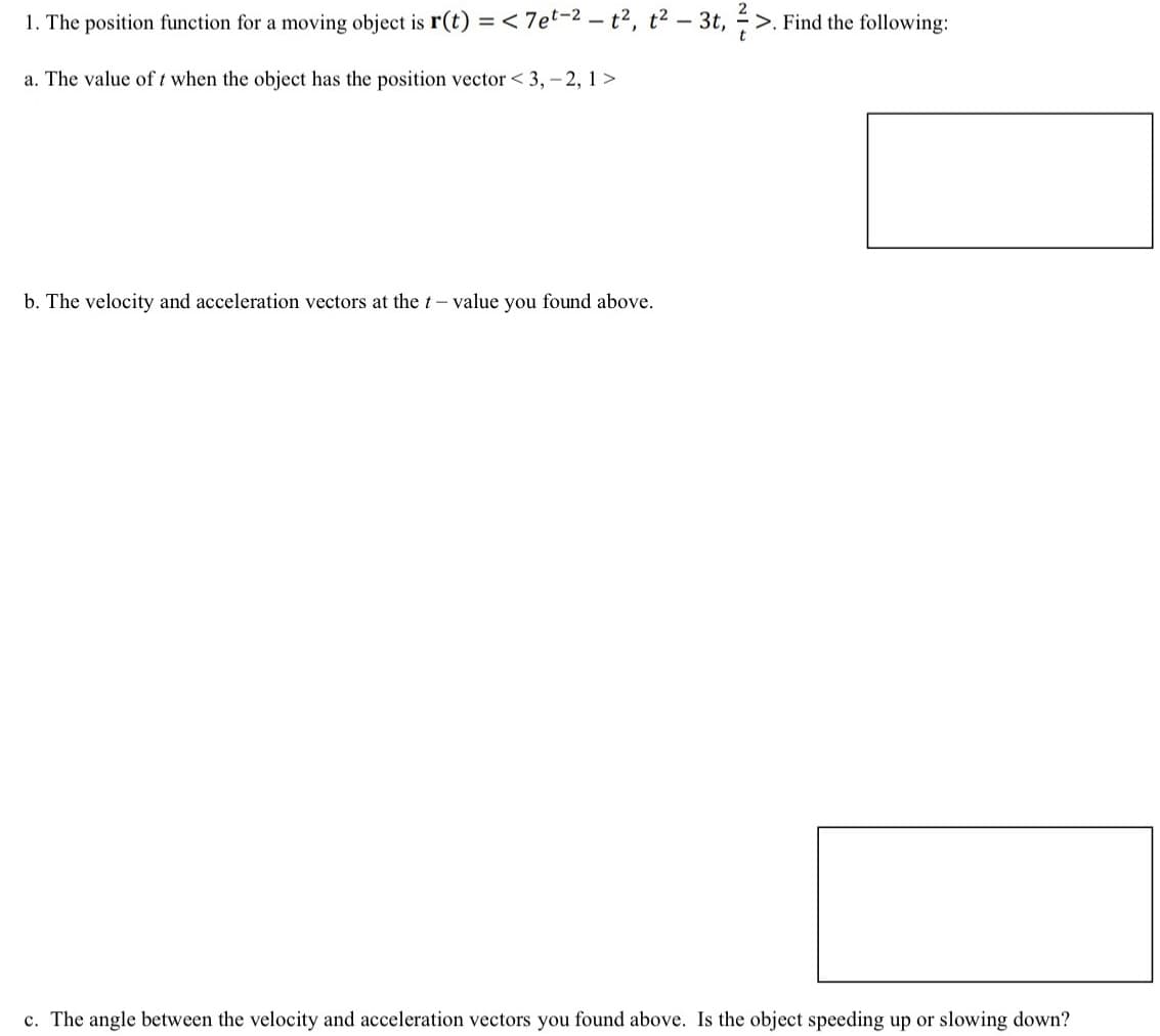 1. The position function for a moving object is r(t) = < 7et-2 - t², t² - 3t, ½-½
a. The value of t when the object has the position vector <3, -2, 1>
>. Find the following:
b. The velocity and acceleration vectors at the t-value you found above.
c. The angle between the velocity and acceleration vectors you found above. Is the object speeding up or slowing down?