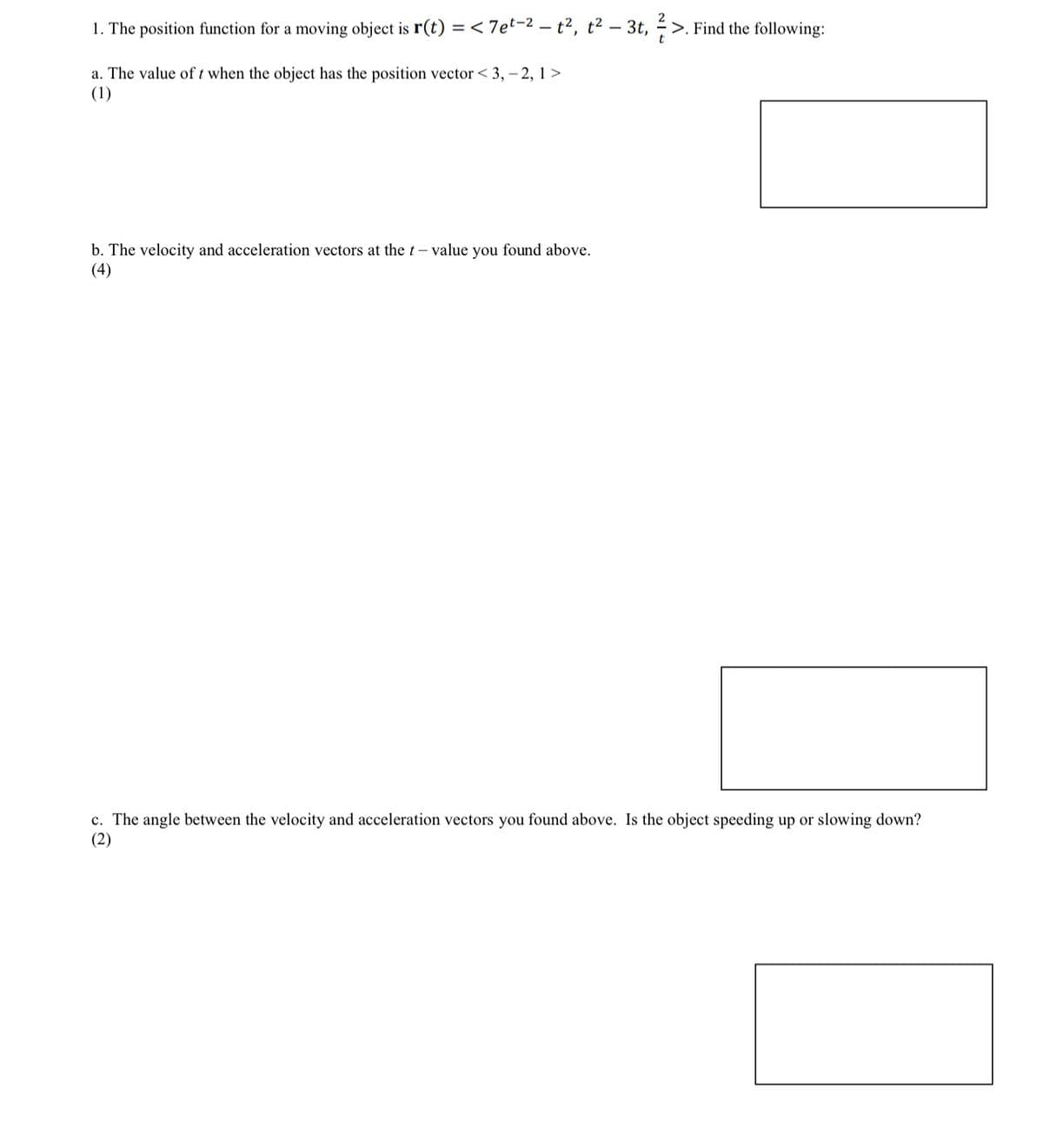 -
1. The position function for a moving object is r(t) = <7et-2 — t², t² - 3t, ½-½ >. Find the following:
a. The value of t when the object has the position vector <3, -2, 1>
(1)
t
b. The velocity and acceleration vectors at the t- value you found above.
(4)
c. The angle between the velocity and acceleration vectors you found above. Is the object speeding up or slowing down?
(2)