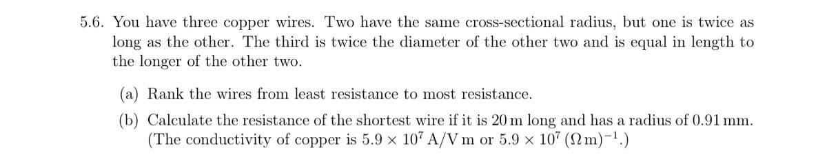 5.6. You have three copper wires. Two have the same cross-sectional radius, but one is twice as
long as the other. The third is twice the diameter of the other two and is equal in length to
the longer of the other two.
(a) Rank the wires from least resistance to most resistance.
(b) Calculate the resistance of the shortest wire if it is 20 m long and has a radius of 0.91 mm.
(The conductivity of copper is 5.9 × 107 A/V m or 5.9 × 107 (m) -¹.)