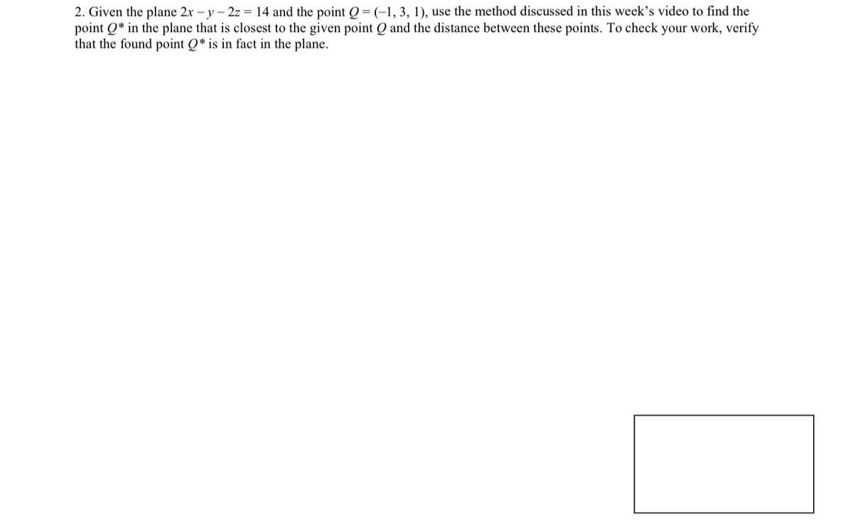 2. Given the plane 2x -y-2z = 14 and the point Q = (-1, 3, 1), use the method discussed in this week's video to find the
point Qin the plane that is closest to the given point Q and the distance between these points. To check your work, verify
that the found point Q* is in fact in the plane.