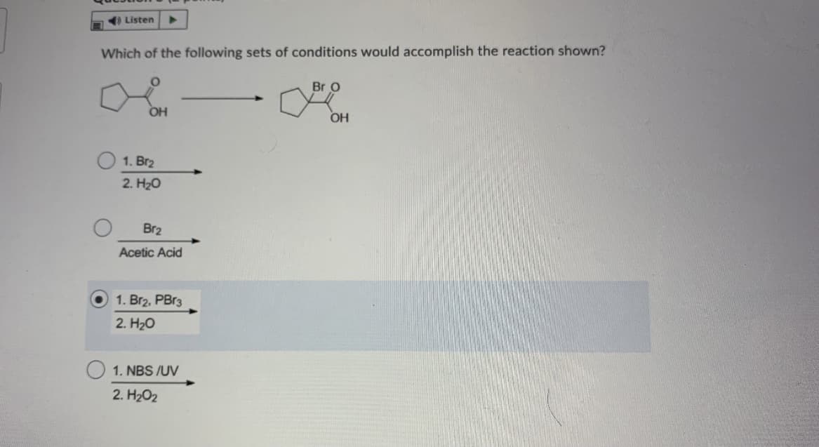 ) Listen
Which of the following sets of conditions would accomplish the reaction shown?
Br O
OH
OH
1. Br2
2. H20
Br2
Acetic Acid
1. Br2, PBr3
2. H20
1. NBS /UV
2. H202
