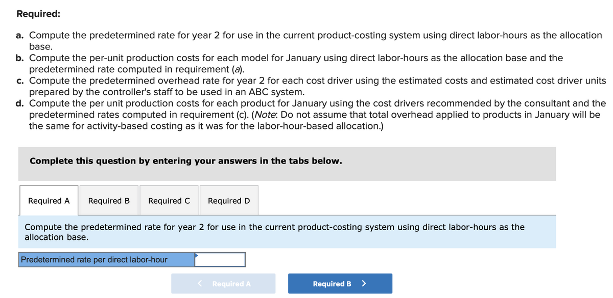 Required:
a. Compute the predetermined rate for year 2 for use in the current product-costing system using direct labor-hours as the allocation
base.
b. Compute the per-unit production costs for each model for January using direct labor-hours as the allocation base and the
predetermined rate computed in requirement (a).
c. Compute the predetermined overhead rate for year 2 for each cost driver using the estimated costs and estimated cost driver units
prepared by the controller's staff to be used in an ABC system.
d. Compute the per unit production costs for each product for January using the cost drivers recommended by the consultant and the
predetermined rates computed in requirement (c). (Note: Do not assume that total overhead applied to products in January will be
the same for activity-based costing as it was for the labor-hour-based allocation.)
Complete this question by entering your answers in the tabs below.
Required A Required B
Required C
Required D
Compute the predetermined rate for year 2 for use in the current product-costing system using direct labor-hours as the
allocation base.
Predetermined rate per direct labor-hour
Required A
Required B >