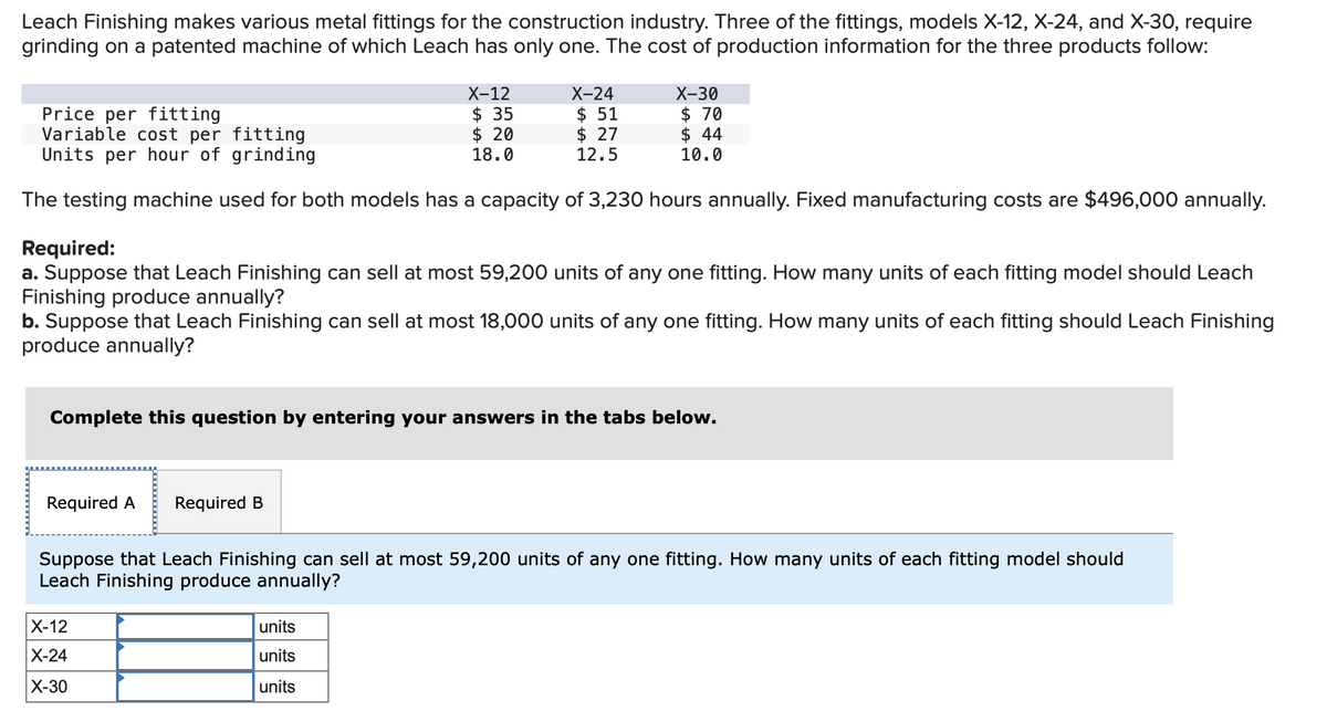 Leach Finishing makes various metal fittings for the construction industry. Three of the fittings, models X-12, X-24, and X-30, require
grinding on a patented machine of which Leach has only one. The cost of production information for the three products follow:
X-12
$35
$ 20
18.0
Price per fitting
Variable cost per fitting
Units per hour of grinding
The testing machine used for both models has a capacity of 3,230 hours annually. Fixed manufacturing costs are $496,000 annually.
Required A Required B
X-24
$ 51
$ 27
12.5
Required:
a. Suppose that Leach Finishing can sell at most 59,200 units of any one fitting. How many units of each fitting model should Leach
Finishing produce annually?
b. Suppose that Leach Finishing can sell at most 18,000 units of any one fitting. How many units of each fitting should Leach Finishing
produce annually?
X-30
$ 70
$ 44
10.0
Complete this question by entering your answers in the tabs below.
X-12
X-24
X-30
units
units
units
Suppose that Leach Finishing can sell at most 59,200 units of any one fitting. How many units of each fitting model should
Leach Finishing produce annually?
