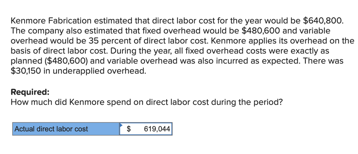 Kenmore Fabrication estimated that direct labor cost for the year would be $640,800.
The company also estimated that fixed overhead would be $480,600 and variable
overhead would be 35 percent of direct labor cost. Kenmore applies its overhead on the
basis of direct labor cost. During the year, all fixed overhead costs were exactly as
planned ($480,600) and variable overhead was also incurred as expected. There was
$30,150 in underapplied overhead.
Required:
How much did Kenmore spend on direct labor cost during the period?
Actual direct labor cost
$ 619,044