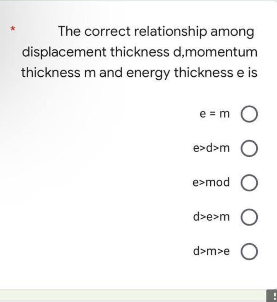 *
The correct relationship among
displacement thickness d,momentum
thickness m and energy thickness e is
e = m O
e>d>m O
e>mod O
d>e>m O
d>m>e O