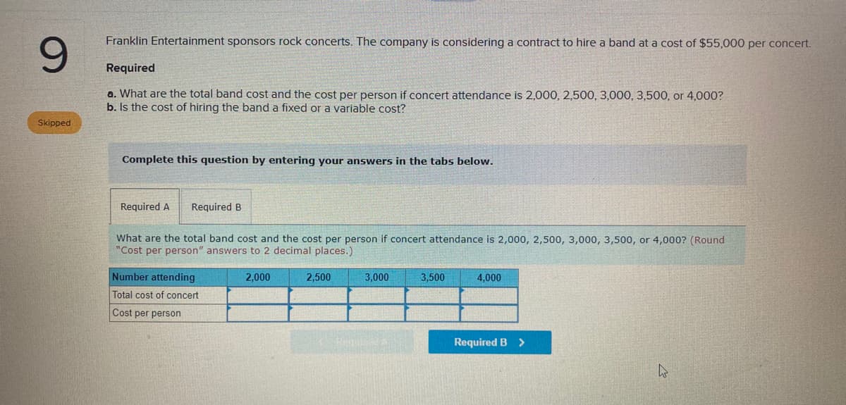 Franklin Entertainment sponsors rock concerts. The company is considering a contract to hire a band at a cost of $55,000 per concert.
6.
Required
a. What are the total band cost and the cost per person if concert attendance is 2,000, 2,500, 3,000, 3,500, or 4,000?
b. Is the cost of hiring the band a fixed or a variable cost?
Skipped
Complete this question by entering your answers in the tabs below.
Required A
Required B
What are the total band cost and the cost per person if concert attendance is 2,000, 2,500, 3,000, 3,500, or 4,000? (Round
"Cost per person" answers to 2 decimal places.)
Number attending
2,000
2,500
3,000
3,500
4,000
Total cost of concert
Cost per person
Required B >
