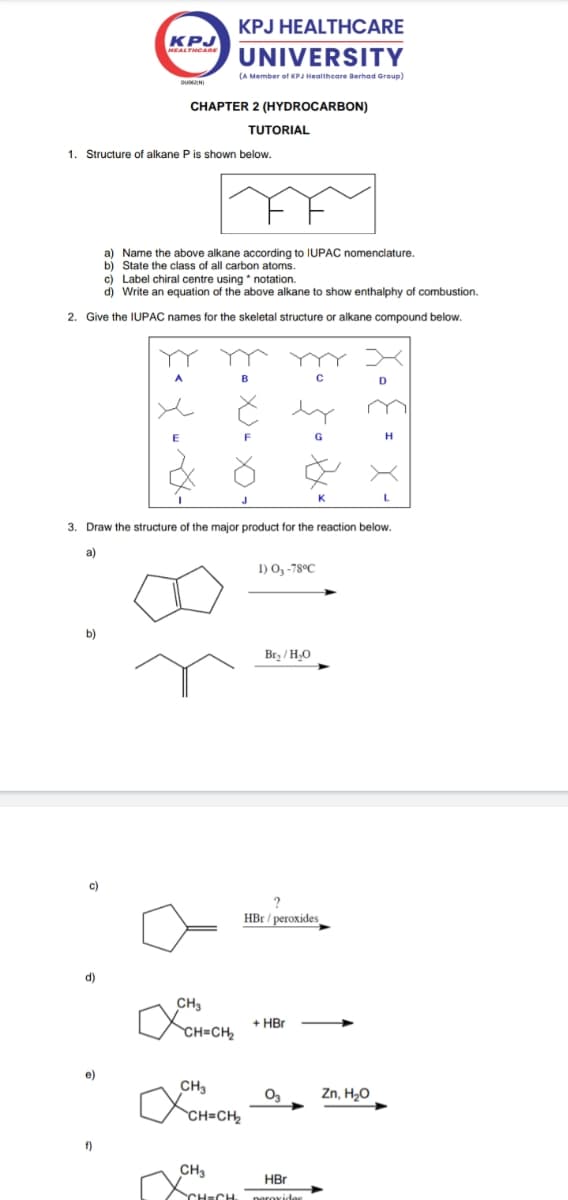 KPJ
HEALTHCARE
DUMINI
KPJ HEALTHCARE
UNIVERSITY
(A Member of KPJ Healthcare Berhad Group)
CHAPTER 2 (HYDROCARBON)
TUTORIAL
1. Structure of alkane P is shown below.
a) Name the above alkane according to IUPAC nomenclature.
b) State the class of all carbon atoms.
c) Label chiral centre using *notation.
d) Write an equation of the above alkane to show enthalphy of combustion.
2. Give the IUPAC names for the skeletal structure or alkane compound below.
C
D
Н
L
3. Draw the structure of the major product for the reaction below.
a)
b)
CH3
1) O3-78ºC
Br₂/H₂O
?
HBr/peroxides
CH=CH₂
+ HBr
f)
CH3
✓
CH-CH₂
CH3
CH=CH
03
Zn, H₂O
HBr
peroxidee