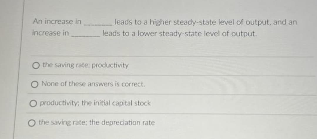 An increase in
increase in
leads to a higher steady-state level of output, and an
leads to a lower steady-state level of output.
the saving rate: productivity
None of these answers is correct.
O productivity; the initial capital stock
O the saving rate; the depreciation rate
