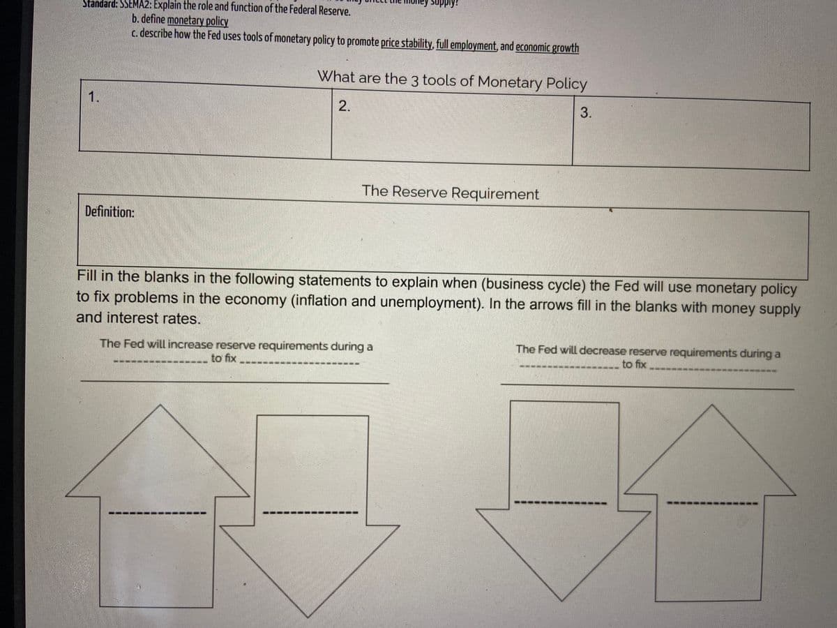 Supply
Standard: SSEMA2: Explain the role and function of the Federal Reserve.
b. define monetary policy
c. describe how the Fed uses tools of monetary policy to promote price stability, full employment, and economic growth
What are the 3 tools of Monetary Policy
2.
3.
The Reserve Requirement
Definition:
Fill in the blanks in the following statements to explain when (business cycle) the Fed will use monetary policy
to fix problems in the economy (inflation and unemployment). In the arrows fill in the blanks with money supply
and interest rates.
The Fed will increase reserve requirements during a
to fix
The Fed will decrease reserve requirements during a
to fix
1.
