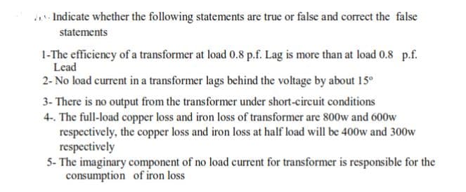 .- Indicate whether the following statements are true or false and correct the false
statements
1-The efficiency of a transformer at load 0.8 p.f. Lag is more than at load 0.8 p.f.
Lead
2- No load current in a transformer lags behind the voltage by about 15°
3- There is no output from the transformer under short-circuit conditions
4-. The full-load copper loss and iron loss of transformer are 800w and 600w
respectively, the copper loss and iron loss at half load will be 400w and 300w
respectively
