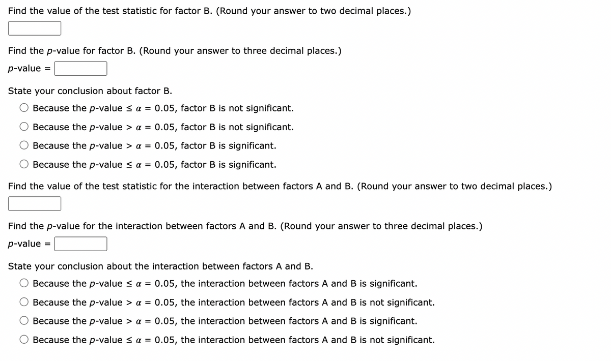 Find the value of the test statistic for factor B. (Round your answer to two decimal places.)
Find the p-value for factor B. (Round your answer to three decimal places.)
p-value:
=
State your conclusion about factor B.
Because the p-value ≤ α = 0.05, factor B is not significant.
Because the p-value > α = : 0.05, factor B is not significant.
Because the p-value > a = 0.05, factor B is significant.
Because the p-value < α = 0.05, factor B is significant.
Find the value of the test statistic for the interaction between factors A and B. (Round your answer to two decimal places.)
Find the p-value for the interaction between factors A and B. (Round your answer to three decimal places.)
p-value
State your conclusion about the interaction between factors A and B.
Because the p-value ≤ α = 0.05, the interaction between factors A and B is significant.
Because the p-value > a = 0.05, the interaction between factors A and B is not significant.
Because the p-value > α = 0.05, the interaction between factors A and B is significant.
Because the p-value ≤ α = 0.05, the interaction between factors A and B is not significant.