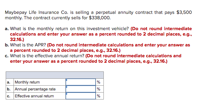 Maybepay Life Insurance Co. is selling a perpetual annuity contract that pays $3,500
monthly. The contract currently sells for $338,000.
a. What is the monthly return on this investment vehicle? (Do not round intermediate
calculations and enter your answer as a percent rounded to 2 decimal places, e.g.,
32.16.)
b. What is the APR? (Do not round intermediate calculations and enter your answer as
a percent rounded to 2 decimal places, e.g., 32.16.)
c. What is the effective annual return? (Do not round intermediate calculations and
enter your answer as a percent rounded to 2 decimal places, e.g., 32.16.)
a. Monthly return
b. Annual percentage rate
%
%
C.
Effective annual return
%
