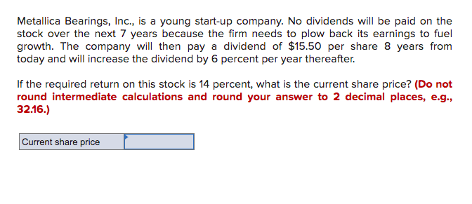 Metallica Bearings, Inc., is a young start-up company. No dividends will be paid on the
stock over the next 7 years because the firm needs to plow back its earnings to fuel
growth. The company will then pay a dividend of $15.50 per share 8 years from
today and will increase the dividend by 6 percent per year thereafter.
If the required return on this stock is 14 percent, what is the current share price? (Do not
round intermediate calculations and round your answer to 2 decimal places, e.g.,
32.16.)
Current share price
